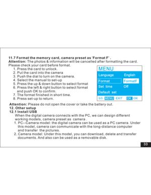 Page 39 33 11.7 Format the memory card, camera preset as Format F .
Attention:The photos & information will be cancelled after formatting the card.
Please check your card before format.
1. Press the card to unlock.
2. Put the card into the camera
3. Push the dial to turn on the camera.
4. Select the manual to set-up
5. Press the up & down button to select format
6. Press the left & right button to select format
push OK to confirm.
7. The format finished in short time.
8. Press set-up to return.
and
Attention:...
