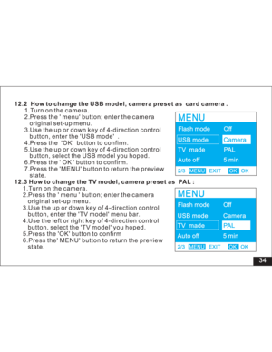 Page 40 34 12.2 How to change the USB model, camera preset as card camera .
12.3 How to change the TV model, camera preset as PAL :1.Turn on the camera.
2.Press the menu button; enter the camera
original set-up menu.
3.Use the up or down key of 4-direction control
button, enter the USB mode .
4.Press the OK button to confirm.
5.Use the up or down key of 4-direction control
button, select the USB model you hoped.
6.Press the OK button to confirm.
7.Press the MENU button to return the preview
state....