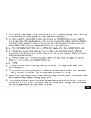Page 5 Do not touch the power plug during a thunderstorm if you are using the AC power
adapter .This may cause an electrical shock.
Do not place the camera in damp or dusty locations .This may cause a fire or an
electrical shock.
Do not place the camera in a location affected by oil fumes or steam ,such as near a
cooking stove or humidifier .This may cause or an electrical shock.
Exposure to high temperatures may adversely may adversely affect the camera case
and internal components and may cause a fire.
Do...