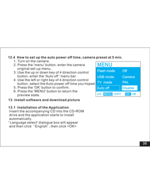 Page 41 35 12.4 How to set up the auto power off time, camera preset at 5 min.
1. Turn on the camera.
2. Press the menu button; enter the camera
original set-up menu.
3. Use the up or down key of 4 direction control
button, enter the Auto off menu bar.
4. Use the left or right key of 4 direction control
button, select the Auto power off time you hoped.
5. Press the OK button to confirm.
6. Press the MENU button to return the
state.



preview
13. Install software and download picture
13.1 Installation of the...