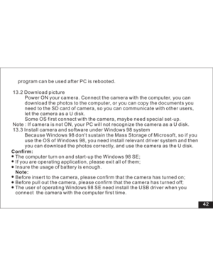 Page 48 42
13.2 Download picture
Power ON your camera. Connect the camera with the computer, you can
d the photos to the computer, or you can copy the documents you
card of camera, so you can communicate with other users,
letthecameraasaUdisk.
Some OS first connect with the camera, maybe need special set-up.
Note : If camera is not ON, your PC will not recognize the camera asaUdisk.
13.3 Install camera and software under Windows 98 system
Because Windows 98 dont sustain the Mass Storage of Microsoft, so if you...