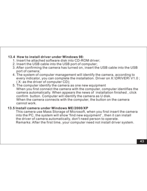 Page 49 43 13.4 How to install driver under Windows 98:
1. Insert he attached software disk into CD-ROM driver;
2. Insert the USB cable into the USB port of computer;
3. After confirming the camera has turned on, insert the USB cable into the USB
port of camera;
4. The system of computer management will identify the camera, according to
every indicator, you can complete the installation. Driver on X:\DRIVER\ V1.0 ;
( X: as the driver of computer CD);
5. The computer identify the camera as one new equipment
When...
