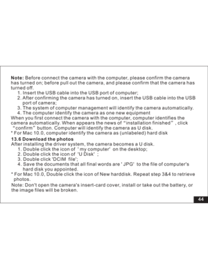 Page 50 44 Before connect the camera with the computer, please confirm the camera
has turned on; before pull out the camera, and please confirm that the camera has
turned off.
1. Insert the USB cable into the USB port of computer;
2. After confirming the camera has turned on, insert the USB cable into the USB
of camera;
3. The system of computer management will identify the camera automatically.
4. The computer identify the camera as one new equipment
When you first connect the camera with the computer,...