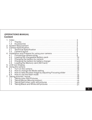 Page 7 OPERATIONS MANUAL
Content
1
1. Index
1.1 Thanks
1.2 Accessories
2. System Requirement
3. Camera Specification
3.1 Technical Specification
3.2 Camera layout
4. Installation and Prepare for using your camera
4.1 Connecting camera strap
4.2 Loading Re-chargeable Battery pack
4.3 Charging the battery by camera
4.4 Charging the battery by battery charger
4.5 Loading the Memory card (SD Card)
5. LCD icon Display
6. Using the camera
6.1 Turn on the camera
6.2 How to change the Mode setting
6.3 How to take the...