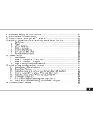 Page 8 2
8. Preview or Replay Pictures / movie
9. How to delete Pictures/ Movie
10.HowtousethecameraasaPCcamera
11.Adjusting the setting of the camera by using Menu function
11.1 Self-timer
11.2 Flash
11.3 White Balance
11.4 Size of pictures
11.5 Quality of pictures
11.6 Set up date and time
11.7 Format memory card
12.Others Set Up
12.1 Install USB
12.2 How to change the USB model
12.3 How to change to TV model
12.4 How to set up the Auto Power off
13.Install software and download pictures
13.1 Installation of...