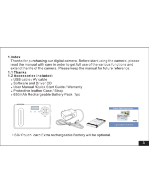 Page 9 3 1.Index
1.2 Accessories included:Thanks for purchasing our digital camera. Before start using the camera, please
read the manual with care in order to get full use of the various functions and
the life of the camera. Please keep the manual for future reference.
USB cable / AV cable
Software and Driver CD
User Manual /
Protective leather Case / Strap
650mAh Rechargeable Battery Pack 1pc extend
Quick Start Guide / Warranty
Li-polymer
3.7V
1.1 Thanks
SD/ Pouch card will be optional.Extra rechargeable...