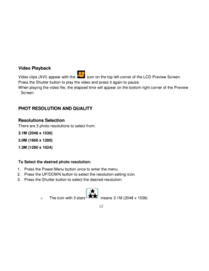 Page 13  
  12 
Video Playback 
Video clips (AVI) appear with the  icon on the top left corner of the LCD Preview Screen. 
Press the Shutter button to play the video and press it again to pause. 
W hen playing the video file, the elapsed time will appear on the bottom right corner of the Preview 
Screen. 
 
 
PHOT RESOLUTION AND QUALITY 
 
Resolutions Selection 
There are 3 photo resolutions to select from: 
3.1M (2048 x 1536) 
2.0M (1600 x 1280) 
1.3M (1280 x 1024)   
 
To Select the desired photo resolution:...