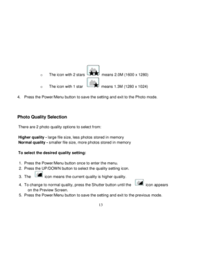 Page 14  
  13 
o The icon with 2 stars  means 2.0M (1600 x 1280) 
o The icon with 1 star   means 1.3M (1280 x 1024) 
 
4. Press the Power/Menu button to save the setting and exit to the Photo mode. 
  
 
Photo Quality Selection 
 There are 2 photo quality options to select from: 
 
Higher quality - large file size, less photos stored in memory 
Normal quality - smaller file size, more photos stored in memory 
 
To select the desired quality setting: 
     
1. Press the Power/Menu button once to enter the menu....