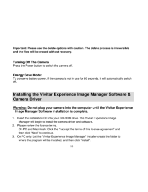 Page 17  
  16 
Important: Please use the delete options with caution. The delete process is irreversible 
and the files will be erased without recovery. 
 
Turning Off The Camera Press the Power button to switch the camera off. 
 
Energy Save Mode: To conserve battery power, if the camera is not in use f or 60 seconds, it will automatically switch off. 
 
Installing the Vivitar Experience Image Manager Software & 
Camera Driver 
 Warning: Do not plug your camera into the computer until the Vivitar Experience...