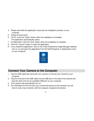 Page 18  
  17 
4. Please wait while the application continues the installation process on your 
computer.  
5. Follow all instructions. 
6. On PC: Click the “Close” button when the installation is complete.  
       The application automatically opens. 
7. On Macintosh: Click the “Quit” button when the installation is complete. 
8. Click the “Launch” button to open the application. 
9. If you closed the application, click on the Vivitar Experience Image Manager desktop 
icon or run and open the application...