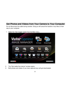 Page 19  
  18 
Get Photos and Videos from Your Camera to Your Computer 
Do not disconnect the cable during transfer. Doing so will cancel the transf er of any files on their 
way to your computer. 
 
1. Select the “Get Images” button from the Main menu. 
  
2. The “Get media from device” window opens. 
3. Both photos and videos (if you have captured any) will get downloaded.   