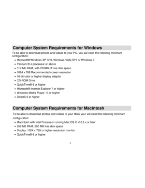 Page 4  
  3 
Computer System Requirements for Windows 
To be able to download photos and videos to your PC, you will need the f ollowing minimum configuration: 
 Microsoft® Windows XP SP3, W indows Vista SP1 or W indows 7 
 Pentium ® 4 processor or above  
 512 MB RAM, with 250MB of free disk space 
 1024 x 768 Recommended screen resolution  
 16-bit color or higher display adaptor 
 CD-ROM Drive 
 QuickTime® 6 or higher  
 Microsoft® Internet Explorer 7 or higher 
 W indows Media Player 10 or higher...