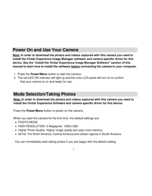 Page 8  
  7 
Power On and Use Your Camera 
Note: In order to download the photos and videos captured with this camera you need to 
install the Vivitar Experience Image Manager software and camera specific driver for this 
device. See the “Install the Vivitar Experience Image Manager Software” section of this 
manual to learn how to install the software before connecting the camera to your computer. 
 
1. Press the Power/Menu button to start the camera.  
2. The red LED ON indicator will light up and the color...