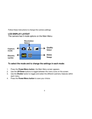 Page 9  
  8 
Follow these instructions to change the camera settings:  
LCD DISPLAY LAYOUT 
The camera has 5 mode options on the Main Menu: 
 
  
To select the mode and to change the settings in each mode: 
 
1. Press the Power/Menu button, the Main Menu screen appears. 
2. Use the UP/Down buttons to toggle between the menu icons on the screen. 
3. Use the Shutter button to toggle and select the different submenu f eatures within 
each menu. 
4. Press the Power/Menu button to save your choice. 
 
 
 
Quality...
