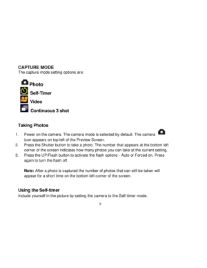 Page 10  
  9 
CAPTURE MODE The capture mode setting options are:  
Photo  
  Self-Timer 
  Video 
  Continuous 3 shot 
  
Taking Photos  
1. Power on the camera. The camera mode is selected by def ault. The camera  
icon appears on top left of the Preview Screen. 
2. Press the Shutter button to take a photo. The number that appears at the bottom left 
corner of the screen indicates how many photos you can take at the current setting. 
3. Press the UP/Flash button to activate the flash options - Auto or Forced...