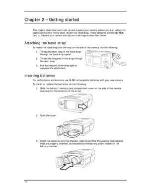 Page 13  
Chapter 2 – Getting started 
This chapter describes how to set up and prepare your camera before you start using it to 
capture pictures or movie clips. Attach the hand strap, insert batteries and the SD/MMC 
card to prepare your camera and adjust its settings as described below. 
Attaching the hand strap 
To insert the hand strap into the loop on the s
1. Thread the short loop of the ha
ide of the camera, do the following: 
nd strap 
2.  through 
3. Pull the long end of the strap tight to 
onomy use...