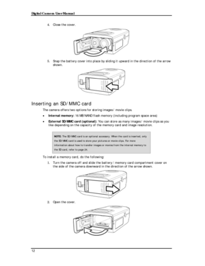 Page 14 Digital Camera User Manual 
4. Close the cover. 
 
5. Snap the battery cover into place by sliding it upward in the direction of the arrow 
shown. 
 
Inserting an SD/MMC card 
The camera offers two options for storing images / movie clips. 
• Internal memory: 16 MB NAND flash memory (including program space area) 
• External SD/MMC card (optional): You can store as many images / movie clips as you 
like depending on the capacity of the memory card and image resolution. \
NOTE: The SD/MMC card is an...