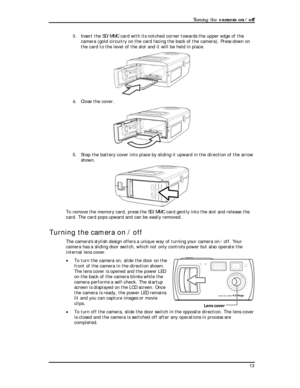 Page 15 Turning the camera on / off 
3. Insert the SD/MMC card with its notched corner towards the upper edge of the 
camera (gold circuitry on the card facing the back of the camera). Press down on 
the card to the level of the slot and it will be held in place. 
 
4. Close the cover. 
 
5. Snap the battery cover into place by sliding it upward in the direction of the arrow 
shown. 
 
To remove the memory card, press the SD/MMC card gently into the slot an\
d release the 
card. The card pops upward and can be...