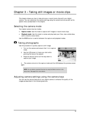 Page 18  
Chapter 3 – Taking still images or movie clips 
This chapter shows you how to take pictures or record movie clips with your digital 
camera. You can customize the camera settings using the camera buttons as well as the 
system menu as described in this chapter. 
Selecting the camera mode 
Your digital camera has two modes. 
• Capture mode: Use this mode to capture still images or record movie clips. 
• Playback mode: Use this mode to review and play back your files, view a slide show, 
and to record a...