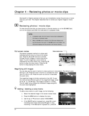 Page 23  
Chapter 4 – Reviewing photos or movie clips 
One benefit of digital cameras is that you can immediately review the pictures or movie 
clips you just took. This chapter describes how to review your digital images or movie 
clips. 
Reviewing photos / movie clips 
To view the pictures that you have stored in internal memory or on the SD/MMC Card, 
turn on the camera and slide the mode switch to playback mode. 
NOTES: 
! In playback mode, the first frame of movie clips is displayed in 
full screen or...