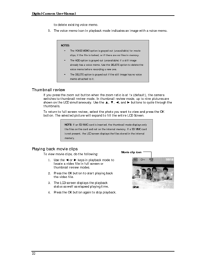 Page 24 Digital Camera User Manual 
to delete existing voice memo. 
5. The voice memo icon in playback mode indicates an image with a voice memo. 
 
NOTES: 
! The VOICE MEMO option is grayed out (unavailable) for movie 
clips, if the file is locked, or if there are no files in memory. 
! The ADD option is grayed out (unavailable) if a still image 
already has a voice memo. Use the DELETE option to delete the 
voice memo before recording a new one. 
! The DELETE option is grayed out if the still image has no...