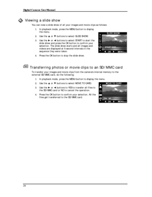 Page 26 Digital Camera User Manual 
Viewing a slide show 
You can view a slide show of all your images and movie clips as follows:\
 
1. In playback mode, press the MENU button to display 
the menu. 
2. Use the ▲ or ▼ buttons to select SLIDE SHOW. 
3. Use the ► or ◄ buttons to select START to start the 
slide show and press the OK button to confirm your 
selection. The slide show starts and all images and 
videos are displayed at 5-second intervals in the 
sequence they were taken. 
4. Press the OK button to...