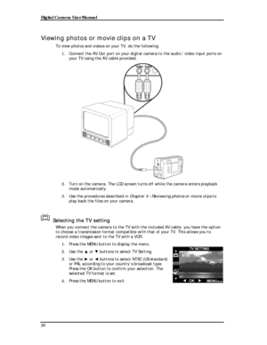 Page 28 Digital Camera User Manual 
Viewing photos or movie clips on a TV 
To view photos and videos on your TV, do the following: 
1. Connect the AV Out port on your digital camera to the audio / video input ports on 
your TV using the AV cable provided. 
 
2. Turn on the camera. The LCD screen turns off while the camera enters playback 
mode automatically. 
3. Use the procedures described in Chapter 4 – Reviewing photos or movie clips to 
play back the files on your camera. 
 
Selecting the TV setting 
When...