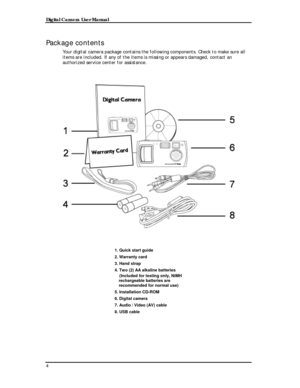 Page 6 Digital Camera User Manual 
Package contents 
Your digital camera package contains the following components. Check to make sure all 
items are included. If any of the items is missing or appears damaged, contact an 
authorized service center for assistance. 
 
 
 
 
 
1. Quick start guide 
2. Warranty card 
3. Hand strap 
4. Two (2) AA alkaline batteries 
    (Included for testing only, NiMH 
rechargeable batteries are 
recommended for normal use) 
5. Installation CD-ROM 
6. Digital camera 
7. Audio /...