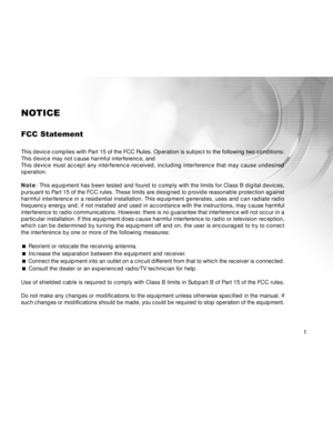 Page 2 1
NOTICE
FCC Statement
This device complies with Part 15 of the FCC Rules. Operation is subject to the following two conditions:
This device may not cause harmful interference, and
This device must accept any interference received, including interference that may cause undesired
operation.
Note: This equipment has been tested and found to comply with the limits for Class B digital devices,
pursuant to Part 15 of the FCC rules. These limits are designed to provide reasonable protection against
harmful...