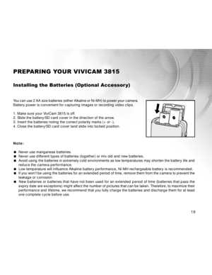 Page 20 19
PREPARING YOUR VIVICAM 3815
Installing the Batteries (Optional Accessor y)
You can use 2 AA size batteries (either Alkaline or Ni-MH) to power your camera.
Battery power is convenient for capturing images or recording video clips.
1. Make sure your ViviCam 3815 is off.
2. Slide the battery/SD card cover in the direction of the arrow.
3. Insert the batteries noting the correct polarity marks (+ or -).
4. Close the battery/SD card cover land slide into locked position.
Note:
 Never use manganese...