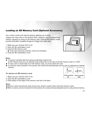 Page 22 21
Loading an SD Memor y Card (Optional Accessor y)
Your camera comes with internal memory, allowing you to store
images and video clips in the ViviCam 3815. However, you can expand the
memory capacity by using an SD memory card. Optional SD memory cards
provide removable, reusable storage for images and video clips.
1. Make sure your ViviCam 3815 is off.
2. Open the SD card/battery cover.
3. Insert the SD memory card.
 If the card cannot be inserted, check the orientation.
4. Close the SD card/battery...