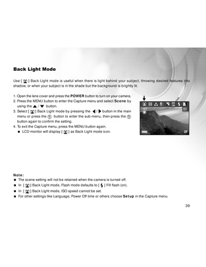 Page 40 39
Back Light Mode
Use [  ] Back Light mode is useful when there is light behind your subject, throwing desired features into
shadow, or when your subject is in the shade but the background is brightly lit.
1. Open the lens cover and press the  POWER button to turn on your camera.
2. Press the MENU button to enter the Capture menu and select  Scene by
using the 
 /   button.
3. Select [ 
  ] Back Light mode by pressing the   /  button in the main
menu or press the 
   button to enter the sub-menu, then...