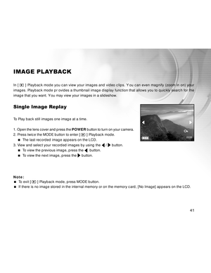 Page 42 41
IMAGE PLAYBACK
In [  ] Playback mode you can view your images and video clips. Y ou can even magnify (zoom in on) your
images. Playback mode pr ovides a thumbnail image display function that allows you to quickly search for the
image that you want. Y ou may view your images in a slideshow.
Single Image Replay
To Play back still images one image at a time.
1. Open the lens cover and press the POWER button to turn on your camera.
2. Press twice the MODE button to enter [ 
 ] Playback mode.
  The last...