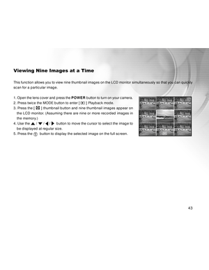 Page 44 43
Viewing Nine Images at a Time
This function allows you to view nine thumbnail images on the LCD monitor simultaneously so that you can quickly
scan for a particular image.
1. Open the lens cover and press the POWER button to turn on your camera.
2. Press twice the MODE button to enter [ 
 ] Playback mode.
3. Press the [ 
 ] thumbnail button and nine thumbnail images appear on
the LCD monitor. (Assuming there are nine or more recorded images in
the memory.)
4. Use the 
 /  /  /   button to move the...