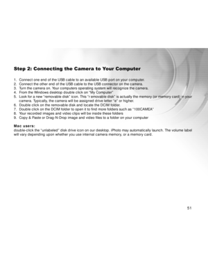 Page 52 51
Step 2: Connecting the Camera to Your Computer
1. Connect one end of the USB cable to an available USB port on your computer.
2. Connect the other end of the USB cable to the USB connector on the camera.
3. Turn the camera on. Your computers operating system will recognize the camera.
4. From the Windows desktop double click on “My Computer”
5. Look for a new “removable disk” icon. This “r emovable disk” is actually the memory (or memory card) in your
camera. Typically, the camera will be assigned...