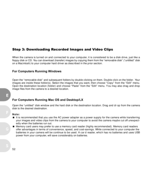 Page 53 52
E
F
S
G
Step 3: Downloading Recorded Images and Video Clips
When the camera is turned on and connected to your computer, it is considered to be a disk drive, just like a
floppy disk or CD. You can download (transfer) images by copying them from the “removable disk” (“untitled” disk
on a Macintosh) to your computer hard driver as described in the prior section.
For Computers Running Windows
Open the “removable disk” and subsequent folders by double clicking on them. Double click on the folder . Your...