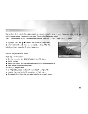 Page 60 59
  EV
Your ViviCam 3815 adjusts the exposure each scene automatically. However, when the subject is too dark or too
bright, you can adjust the exposure manually. This is called EV compensation.
The EV compensation of your camera can be adjusted from [-2.0 EV] to [+2.0 EV] (in 0.5 EV steps).
To adjust EV, press the 
 /  button in the main menu or press the
 button to enter the sub-menu and choose the setting. After the
adjustment is set, press the 
 button to confirm.
Effective Subjects and Set Values...