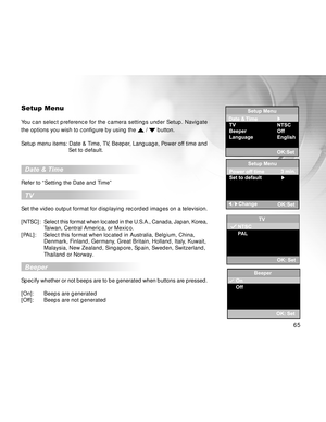 Page 66 65
Setup Menu
You can select preference for the camera settings under Setup. Navigate
the options you wish to configure by using the 
 /  button.
Setup menu items: Date & Time, TV, Beeper, Language, Power off time and
                 Set to default.
  Date & Time
Refer to “Setting the Date and Time”
  TV
Set the video output format for displaying recorded images on a television.
[NTSC]:Select this format when located in the U.S.A., Canada, Japan, Korea,
Taiwan, Central America, or Mexico.
[PAL]: Select...