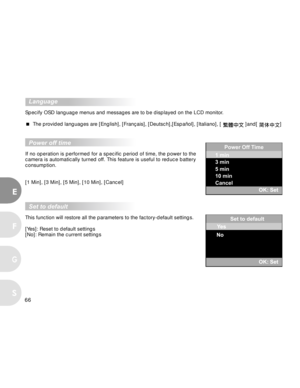 Page 67 66
E
F
S
G
  Language
Specify OSD language menus and messages are to be displayed on the LCD monitor.
 The provided languages are [English], [Français], [Deutsch],[Español], [Italiano], [ 
 ]and[ ]
  Power off time
If no operation is performed for a specific period of time, the power to the
camera is automatically turned off. This feature is useful to reduce battery
consumption.
[1 Min], [3 Min], [5 Min], [10 Min], [Cancel]
  Set to default
This function will restore all the parameters to the...