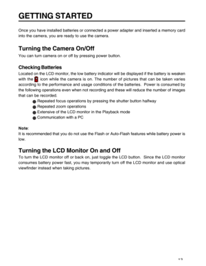 Page 14 13
GETTING STARTED
Once you have installed batteries or connected a power adapter and inserted a memory card
into the camera, you are ready to use the camera.
Turning the Camera On/Off
You can turn camera on or off by pressing power button.
Checking Batteries
Located on the LCD monitor, the low battery indicator will be displayed if the battery is weaken
with the     icon while the camera is on. The number of pictures that can be taken varies
according to the performance and usage conditions of the...