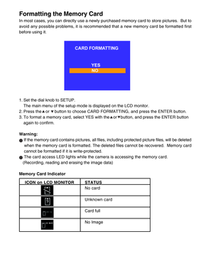 Page 15 14
Formatting the Memory Card
In most cases, you can directly use a newly purchased memory card to store pictures.  But to
avoid any possible problems, it is recommended that a new memory card be formatted first
before using it.
1. Set the dial knob to SETUP.
The main menu of the setup mode is displayed on the LCD monitor.
2. Press the • or    button to choose CARD FORMATTING, and press the ENTER button.
3. To format a memory card, select YES with the   or   button, and press the ENTER button
again to...