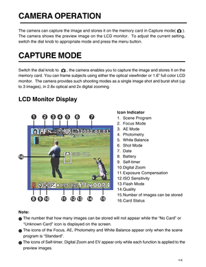 Page 16 15
CAMERA OPERATION
The camera can capture the image and stores it on the memory card in Capture mode(  ).
The camera shows the preview image on the LCD monitor.  To adjust the current setting,
switch the dial knob to appropriate mode and press the menu button.
CAPTURE MODE
Switch the dial knob to   , the camera enables you to capture the image and stores it on the
memory card. You can frame subjects using either the optical viewfinder or 1.6” full color LCD
monitor.  The camera provides such shooting...