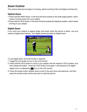 Page 18 17
Zoom Control
This camera features two types of zooming, optical zooming (2.8x) and digital zooming (2x).
Optical Zoom
1.Press hold the WIDE button, it will move the lens towards to the wide-angle position, which
   means zooming away from your subject.
2.Press hold the TELE button, it will move the lens towards the telephoto position, which means
  zooming in your subject.
Digital Zoom
If you want your subject to appear larger and closer when the picture is taken, use your
camera’s Digital Zoom...