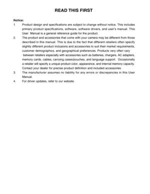 Page 3 2
                                      READ THIS FIRST
Notice:
1. Product design and specifications are subject to change without notice. This includes
primary product specifications, software, software drivers, and user’s manual. This
User  Manual is a general reference guide for the product.
2. The product and accessories that come with your camera may be different from those
described in this manual. This is due to the fact that different retailers often specify
slightly different product inclusions...