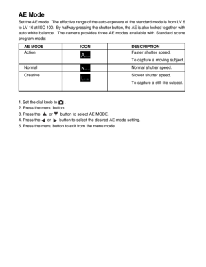 Page 25 24
AE Mode
Set the AE mode.  The effective range of the auto-exposure of the standard mode is from LV 6
to LV 16 at ISO 100.  By halfway pressing the shutter button, the AE is also locked together with
auto white balance.  The camera provides three AE modes available with Standard scene
program mode:
AE MODEICONDESCRIPTION
ActionFaster shutter speed.
To capture a moving subject.
Normal Normal shutter speed.
CreativeSlower shutter speed.
To capture a still-life subject.
1. Set the dial knob to 
 .
2....