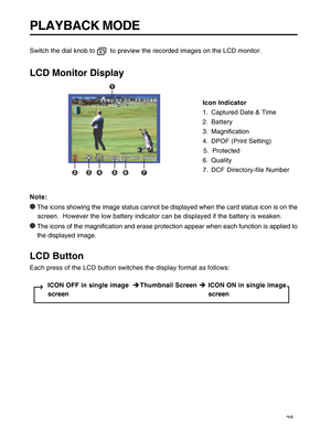 Page 26 25
PLAYBACK MODE
Switch the dial knob to   to preview the recorded images on the LCD monitor.
LCD Monitor Display
Icon Indicator
1. Captured Date & Time
2. Battery
3. Magnification
4. DPOF (Print Setting)
                                                                                                5.  Protected
6. Quality
7. DCF Directory-file Number
Note:
 The icons showing the image status cannot be displayed when the card status icon is on the
    screen.  However the low battery indicator can be...