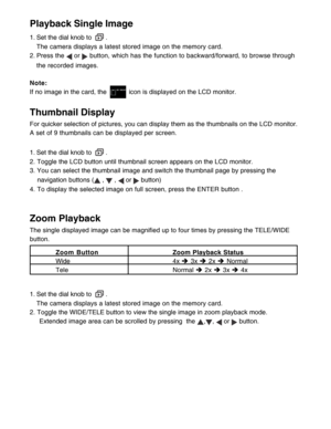 Page 27 26
Playback Single Image
1. Set the dial knob to   .
The camera displays a latest stored image on the memory card.
2. Press the 
 or  button, which has the function to backward/forward, to browse through
the recorded images.
Note:
If no image in the card, the            icon is displayed on the LCD monitor.
Thumbnail Display
For quicker selection of pictures, you can display them as the thumbnails on the LCD monitor.
A set of 9 thumbnails can be displayed per screen.
1. Set the dial knob to  
 .
2....