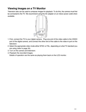 Page 28 27
Viewing Images on a TV Monitor
Television sets can be used to compose images for playback. To do this, the camera must first
be connected to the TV. We recommend using the AC adapter on an indoor power outlet when
available.
1. First, connect the TV to your digital camera.  Plug one end of the video cable to the VIDEO
port of the digital camera, and connect the other end of the cable to the video-in port on the
television.
2. Select the appropriate video mode either NTSC or PAL, depending on what TV...