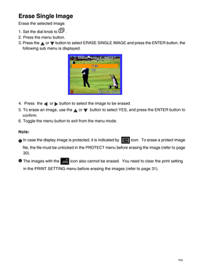 Page 30 29
Erase Single Image
Erase the selected image.
1. Set the dial knob to 
 .
2. Press the menu button.
3. Press the 
 or  button to select ERASE SINGLE IMAGE and press the ENTER button, the
following sub menu is displayed.
4.  Press  the 
  or  button to select the image to be erased.
5. To erase an image, use the 
 or   button to select YES, and press the ENTER button to
confirm.
6. Toggle the menu button to exit from the menu mode.
Note:
 In case the display image is protected, it is indicated by...