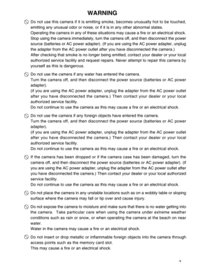 Page 4 3
WARNING
Do not use this camera if it is emitting smoke, becomes unusually hot to be touched,
emitting any unusual odor or noise, or if it is in any other abnormal states.
Operating the camera in any of these situations may cause a fire or an electrical shock.
Stop using the camera immediately, turn the camera off, and then disconnect the power
source (batteries or AC power adapter). (If you are using the AC power adapter, unplug
the adapter from the AC power outlet after you have disconnected the...